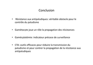 Conclusion
• Résistance aux antipaludiques: véritable obstacle pour le
contrôle du paludisme
• Gamétocyte joue un rôle la propagation des résistances
• Gamécytotémie: indicateur précoce de surveillance
• CTA: outils efficaces pour réduire la transmission du
paludisme et pour contrer la propagation de la résistance aux
antipaludiques
 