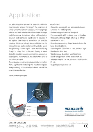 Application
But what happens with rain or moisture, because                  System data:
here too water acts on the sensor? The engineers at              - Capacitive sensor with two wires as electrodes
Micro-Epsilon have been successful in developing a               - Extruded in a rubber profile
reliable so-called hand/water differentiation. Using a           - Redundant system with tactile signal
multi-frequency technique clear differentiation                  - Electronics with ASIC in plastic case in the plug.
between body parts and liquid water is possible in               - Measurement range 10 pF, offset up to 300 pF.
the signal. Only now is application on vehicles                  - Resolution < 50 fF
possible. Additional safety is also provided in that the         - Detection threshold for finger down to 3 mm, for
wires which act as the switch continue to be used,                 hand down to 20 mm.
also providing a tactile signal. This is then necessary          - Switching time capacitive < 7 ms, tactile < 5 µs.
if objects other than body parts having a lower                  - Hand/water detection.
dielectric constant become jammed (e.g. wooden or                - Wire breakage detection, watchdog timer.
plastic parts). Here however, the action of the force is         - Ready for operation 60 ms after switch-on.
not such a problem.                                              - Supply voltage 7...18 Vdc, current consumption <
The evaluation circuit is miniaturized in the form of an           25 mA.
ASIC, significantly reducing the installation space              - Output signal logic level 5 V
and presenting a cost-effective solution suitable for
large-scale production.


Measurement principle




                             1. Wire

                             Air gap

                             2. Wire
                                                                                           This application was realized in co-operation
                             Profile                                                       with Metzeler Automotive Profile Systems.




MICRO-EPSILON                                                                                        A member of micro-epsilon group.
Koenigbacher Str. 15        Tel.: 0 85 42/1 68-0   info@micro-epsilon.com   Certified DIN EN ISO 9001 : 2000
94496 Ortenburg / Germany   Fax: 0 85 42/1 68 90   www.micro-epsilon.com    Modifications reserved Y9781150
 