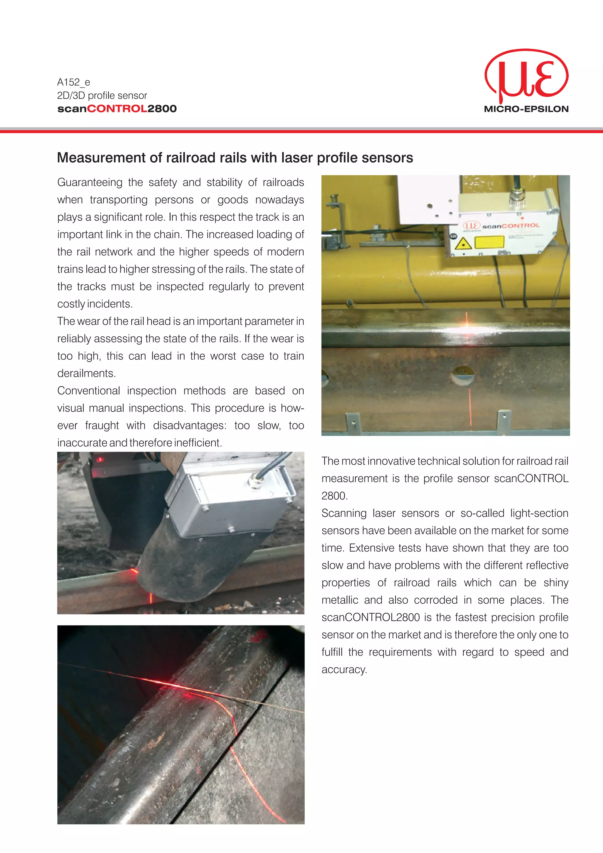 A152_e
2D/3D profile sensor
scanCONTROL2800



Measurement of railroad rails with laser profile sensors
Guaranteeing the safety and stability of railroads
when transporting persons or goods nowadays
plays a significant role. In this respect the track is an
important link in the chain. The increased loading of
the rail network and the higher speeds of modern
trains lead to higher stressing of the rails. The state of
the tracks must be inspected regularly to prevent
costly incidents.
The wear of the rail head is an important parameter in
reliably assessing the state of the rails. If the wear is
too high, this can lead in the worst case to train
derailments.
Conventional inspection methods are based on
visual manual inspections. This procedure is how-
ever fraught with disadvantages: too slow, too
inaccurate and therefore inefficient.
                                                             The most innovative technical solution for railroad rail
                                                             measurement is the profile sensor scanCONTROL
                                                             2800.
                                                             Scanning laser sensors or so-called light-section
                                                             sensors have been available on the market for some
                                                             time. Extensive tests have shown that they are too
                                                             slow and have problems with the different reflective
                                                             properties of railroad rails which can be shiny
                                                             metallic and also corroded in some places. The
                                                             scanCONTROL2800 is the fastest precision profile
                                                             sensor on the market and is therefore the only one to
                                                             fulfill the requirements with regard to speed and
                                                             accuracy.
 
