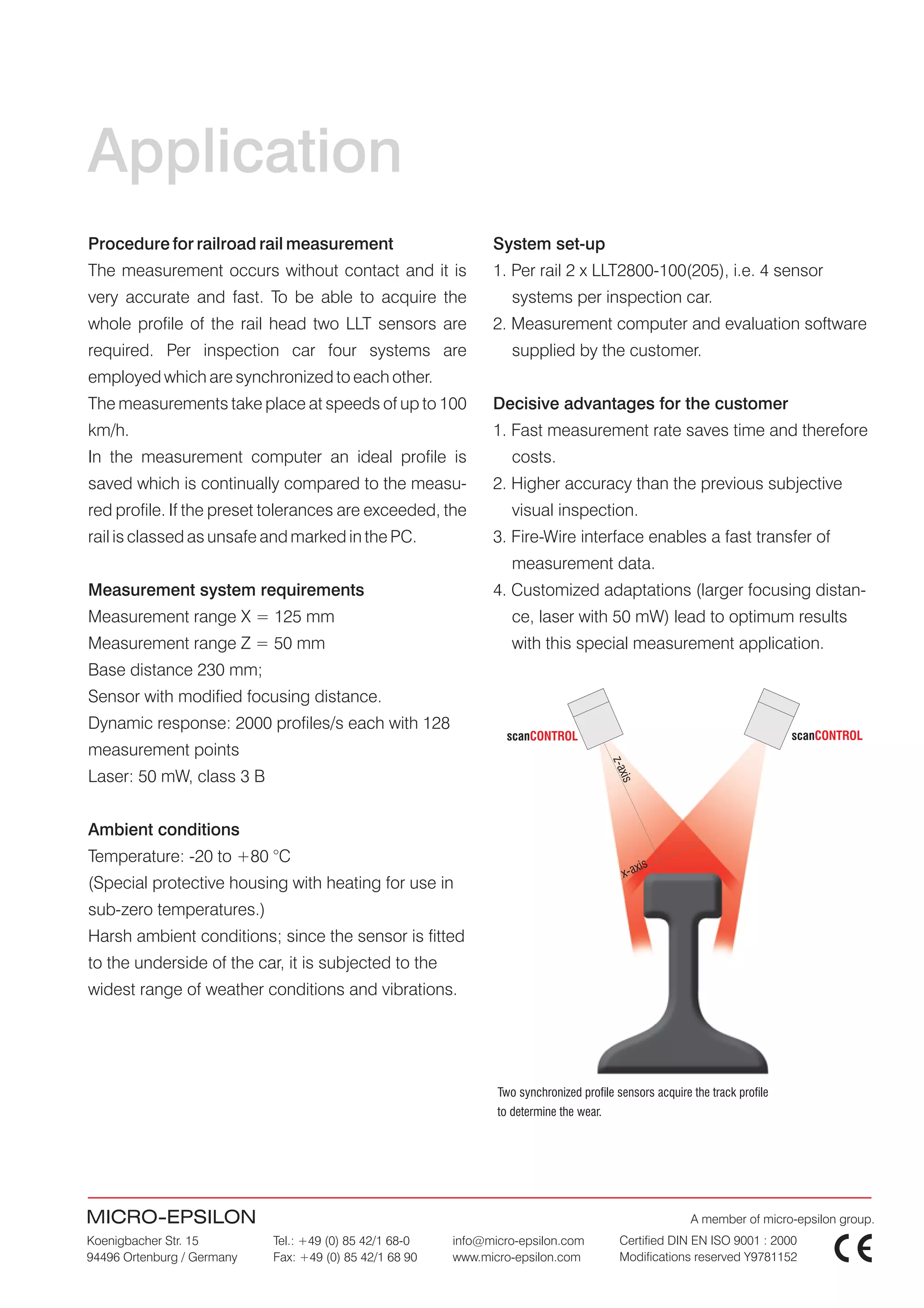 Application
Procedure for railroad rail measurement                        System set-up
The measurement occurs without contact and it is               1. Per rail 2 x LLT2800-100(205), i.e. 4 sensor
very accurate and fast. To be able to acquire the                  systems per inspection car.
whole profile of the rail head two LLT sensors are             2. Measurement computer and evaluation software
required. Per inspection car four systems are                      supplied by the customer.
employed which are synchronized to each other.
The measurements take place at speeds of up to 100             Decisive advantages for the customer
km/h.                                                          1. Fast measurement rate saves time and therefore
In the measurement computer an ideal profile is                    costs.
saved which is continually compared to the measu-              2. Higher accuracy than the previous subjective
red profile. If the preset tolerances are exceeded, the            visual inspection.
rail is classed as unsafe and marked in the PC.                3. Fire-Wire interface enables a fast transfer of
                                                                   measurement data.
Measurement system requirements                                4. Customized adaptations (larger focusing distan-
Measurement range X = 125 mm                                       ce, laser with 50 mW) lead to optimum results
Measurement range Z = 50 mm                                        with this special measurement application.
Base distance 230 mm;
Sensor with modified focusing distance.
Dynamic response: 2000 profiles/s each with 128
                                                                  scanCONTROL                                                scanCONTROL
measurement points
                                                                                         z-ax




Laser: 50 mW, class 3 B
                                                                                          is




Ambient conditions
Temperature: -20 to +80 °C
                                                                                                xis
                                                                                           x-a
(Special protective housing with heating for use in
sub-zero temperatures.)
Harsh ambient conditions; since the sensor is fitted
to the underside of the car, it is subjected to the
widest range of weather conditions and vibrations.




                                                                Two synchronized profile sensors acquire the track profile
                                                                to determine the wear.




MICRO-EPSILON                                                                                            A member of micro-epsilon group.
Koenigbacher Str. 15        Tel.: +49 (0) 85 42/1 68-0   info@micro-epsilon.com            Certified DIN EN ISO 9001 : 2000
94496 Ortenburg / Germany   Fax: +49 (0) 85 42/1 68 90   www.micro-epsilon.com             Modifications reserved Y9781152
 