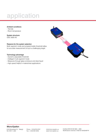 application
Ambient conditions
- Test lab
- Room temperature

System structure
ODC 2600-40



Reasons for the system selection
Multi segment mode and programmable threshold allow
for accurate measurement of such a challenging target.



Technology advantage
- Dynamic adjustable threshold
- Intelligent multi segment mode
- Measures through glass enclosure and clear liquid
- High speed helpful in material test applications




Micro-Epsilon
8120 Brownleigh Dr. · Raleigh   Phone +1/919/787-9707   info@micro-epsilon.us   Certified DIN EN ISO 9001 : 2000
NC 27617 / USA                  Fax +1/919/787-9706     www.micro-epsilon.us    Modifications reserved / 9782167-A040049FHF
 