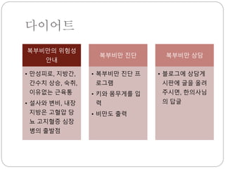다이어트
복부비만의 위험성
안내
• 만성피로, 지방간,
간수치 상승, 숙취,
이유없는 근육통
• 설사와 변비, 내장
지방은 고혈압 당
뇨 고지혈증 심장
병의 출발점
복부비만 진단
• 복부비만 진단 프
로그램
• 키와 몸무게를 입
력
• 비만도 출력
복부비만 상담
• 블로그에 상담게
시판에 글을 올려
주시면, 한의사님
의 답글
 
