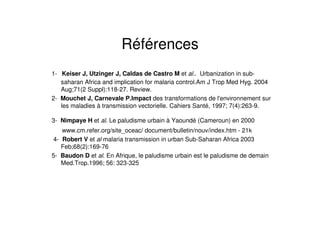 Références
1- Keiser J, Utzinger J, Caldas de Castro M et al.. Urbanization in sub-
saharan Africa and implication for malaria control.Am J Trop Med Hyg. 2004
Aug;71(2 Suppl):118-27. Review.
2- Mouchet J, Carnevale P.Impact des transformations de l'environnement sur
les maladies à transmission vectorielle. Cahiers Santé, 1997; 7(4):263-9.
3- Nimpaye H et al. Le paludisme urbain à Yaoundé (Cameroun) en 2000
www.cm.refer.org/site_oceac/ document/bulletin/nouv/index.htm - 21k
4- Robert V et al malaria transmission in urban Sub-Saharan Africa 2003
Feb;68(2):169-76
5- Baudon D et al. En Afrique, le paludisme urbain est le paludisme de demain
Med.Trop.1996; 56: 323-325
 