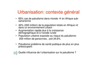 Urbanisation: contexte général
• 85% cas de paludisme dans monde en Afrique sub-
saharienne
• 40% (350 million) de la population totale en Afrique vit
dans un environnement urbain
• Augmentation rapide due à la croissance
démographique et à l’exode rurale
• Population urbaine exposée au risque du paludisme:
200 million de personnes , soit 24,6%
• Paludisme problème de santé publique de plus en plus
préoccupant
Quelle influence de l’urbanisation sur le paludisme ?
 