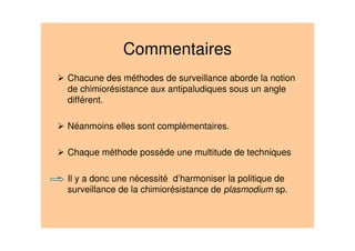Commentaires
Chacune des méthodes de surveillance aborde la notion
de chimiorésistance aux antipaludiques sous un angle
différent.
Néanmoins elles sont complémentaires.
Chaque méthode possède une multitude de techniques
• Il y a donc une nécessité d’harmoniser la politique de
surveillance de la chimiorésistance de plasmodium sp.
 