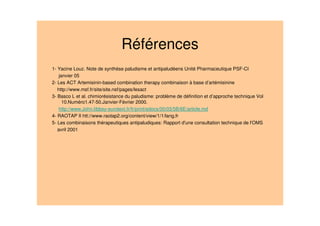 Références
1- Yacine Louz. Note de synthèse paludisme et antipaludéens Unité Pharmaceutique PSF-CI
janvier 05
2- Les ACT Artemisinin-based combination therapy combinaison à base d’artémisinine
http://www.msf.fr/site/site.nsf/pages/lesact
3- Basco L et al. chimiorésistance du paludisme: problème de définition et d’approche technique Vol
10.Numéro1.47-50.Janvier-Février 2000.
http://www.John.libbey-eurotext.fr/fr/print/edocs/00/03/5B/6E/article.md
4- RAOTAP II htt://www.raotap2.org/content/view/1/1/lang,fr
5- Les combinaisons thérapeutiques antipaludiques: Rapport d'une consultation technique de l'OMS
avril 2001
 