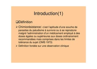 Introduction(1)
Définition
Chimiorésistance: c’est l’aptitude d’une souche de
parasites du paludisme à survivre ou à se reproduire
malgré l’administration d’un médicament employé à des
doses égales ou supérieures aux doses ordinairement
recommandées mais comprises dans les limites de
tolérance du sujet (OMS 1973)
Définition fondée sur une observation clinique
 