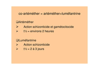 co-artéméther = artéméther+luméfantrine
Artéméther
Action schizonticide et gamétocitocide
t½ = environs 2 heures
Luméfantrine
Action schizonticide
t½ = 2 à 3 jours
 