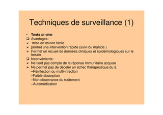 Techniques de surveillance (1)
• Tests in vivo
Avantages:
mise en œuvre facile
permet une intervention rapide (suivi du malade )
Permet un recueil de données cliniques et épidémiologiques sur le
terrain
Inconvénients:
Ne tient pas compte de la réponse immunitaire acquise
Ne permet pas de déceler un échec thérapeutique du à:
–Réinfection ou multi-infection
–Faible absorption
–Non observance du traitement
–Automédication
 