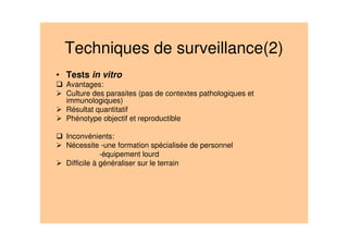Techniques de surveillance(2)
• Tests in vitro
Avantages:
Culture des parasites (pas de contextes pathologiques et
immunologiques)
Résultat quantitatif
Phénotype objectif et reproductible
Inconvénients:
Nécessite -une formation spécialisée de personnel
-équipement lourd
Difficile à généraliser sur le terrain
 
