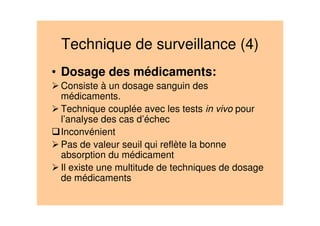 Technique de surveillance (4)
• Dosage des médicaments:
Consiste à un dosage sanguin des
médicaments.
Technique couplée avec les tests in vivo pour
l’analyse des cas d’échec
Inconvénient
Pas de valeur seuil qui reflète la bonne
absorption du médicament
Il existe une multitude de techniques de dosage
de médicaments
 