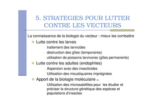 5. STRATEGIES POUR LUTTER
CONTRE LES VECTEURS
Lutte contre les larves
• traitement des larvicides
• destruction des gîtes (temporaires)
• utilisation de poissons larvivores (gîtes permanents)
Lutte contre les adultes (endophiles)
• Aspersion avec des insecticides
• Utilisation des moustiquaires imprégnées
Apport de la biologie moléculaire (9)
• Utilisation des microsatellites pour les étudier et
préciser la structure génétique des espèces et
populations d’insectes
La connaissance de la biologie du vecteur : mieux les combattre
 