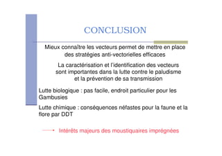 CONCLUSION
Mieux connaître les vecteurs permet de mettre en place
des stratégies anti-vectorielles efficaces
La caractérisation et l’identification des vecteurs
sont importantes dans la lutte contre le paludisme
et la prévention de sa transmission
Lutte biologique : pas facile, endroit particulier pour les
Gambusies
Lutte chimique : conséquences néfastes pour la faune et la
flore par DDT
Intérêts majeurs des moustiquaires imprégnées
 