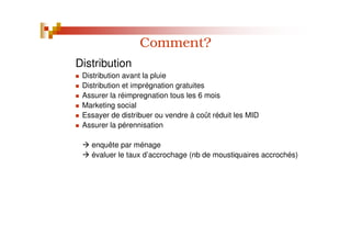 Comment?
Distribution
Distribution avant la pluie
Distribution et imprégnation gratuites
Assurer la réimpregnation tous les 6 mois
Marketing social
Essayer de distribuer ou vendre à coût réduit les MID
Assurer la pérennisation
enquête par ménage
évaluer le taux d’accrochage (nb de moustiquaires accrochés)
 