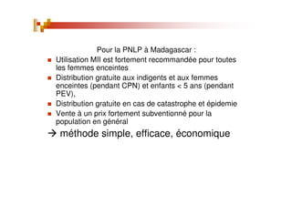 Pour la PNLP à Madagascar :
Utilisation MII est fortement recommandée pour toutes
les femmes enceintes
Distribution gratuite aux indigents et aux femmes
enceintes (pendant CPN) et enfants < 5 ans (pendant
PEV),
Distribution gratuite en cas de catastrophe et épidemie
Vente à un prix fortement subventionné pour la
population en général
méthode simple, efficace, économique
 