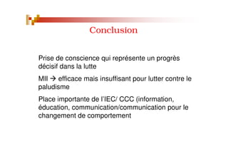 Conclusion
Prise de conscience qui représente un progrès
décisif dans la lutte
MII efficace mais insuffisant pour lutter contre le
paludisme
Place importante de l’IEC/ CCC (information,
éducation, communication/communication pour le
changement de comportement
 