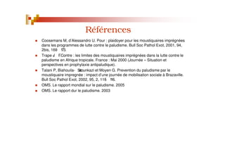 Références
Coosemans M, d’Alessandro U. Pour : plaidoyer pour les moustiquaires imprégnées
dans les programmes de lutte contre le paludisme. Bull Soc Pathol Exot, 2001, 94,
2bis, 169- 173.
Trape J- F.Contre : les limites des moustiquaires imprégnées dans la lutte contre le
paludisme en Afrique tropicale. France : Mai 2000 (Journée « Situation et
perspectives en prophylaxie antipaludique).
Talani P, Biahouila- Satounkazi et Moyen G. Prevention du paludisme par le
moustiquaire impregnée : impact d’une journée de mobilisation sociale à Brazaville.
Bull Soc Pathol Exot, 2002, 95, 2, 115- 116.
OMS. Le rapport mondial sur le paludisme. 2005
OMS. Le rapport dur le paludisme. 2003
 