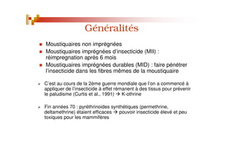 Généralités
C’est au cours de la 2ème guerre mondiale que l’on a commencé à
appliquer de l’insecticide à effet rémanent à des tissus pour prévenir
le paludisme (Curtis et al., 1991) K-othrine
Fin années 70 : pyréthrinoides synthétiques (permethrine,
deltamethrine) étaient efficaces pouvoir insecticide élevé et peu
toxiques pour les mammifères
Moustiquaires non imprégnées
Moustiquaires imprégnées d’insecticide (MII) :
réimpregnation après 6 mois
Moustiquaires imprégnées durables (MID) : faire pénétrer
l’insecticide dans les fibres mêmes de la moustiquaire
 