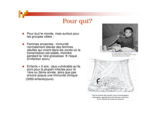 Pour qui?
Pour tout le monde, mais surtout pour
les groupes cibles :
Femmes enceintes : immunité
normalement élevée des femmes
adultes qui vivent dans les zones où la
transmission est stable, moindre
pendant la 1ère grossesse risque
d’infection accru
Enfants < 5 ans : plus vulnérable qu’ils
sont pour la plupart infectés pour la
1ère ou 2ème année, alors que pas
encore acquis une immunité clinique
(3000 enfants/jours)
 
