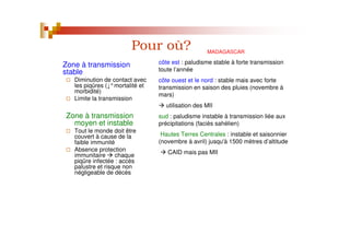 Pour où?
Zone à transmission
stable
Diminution de contact avec
les piqûres ( °mortalité et
morbidité)
Limite la transmission
Zone à transmission
moyen et instable
Tout le monde doit être
couvert à cause de la
faible immunité
Absence protection
immunitaire chaque
piqûre infectée : accès
palustre et risque non
négligeable de décès
MADAGASCAR
côte est : paludisme stable à forte transmission
toute l’année
côte ouest et le nord : stable mais avec forte
transmission en saison des pluies (novembre à
mars)
utilisation des MII
sud : paludisme instable à transmission liée aux
précipitations (faciès sahélien)
Hautes Terres Centrales : instable et saisonnier
(novembre à avril) jusqu'à 1500 mètres d’altitude
CAID mais pas MII
 