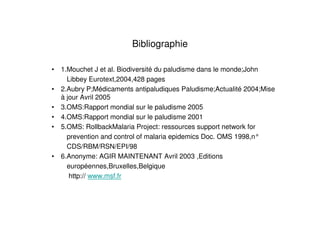 Bibliographie
• 1.Mouchet J et al. Biodiversité du paludisme dans le monde;John
Libbey Eurotext,2004,428 pages
• 2.Aubry P;Médicaments antipaludiques Paludisme;Actualité 2004;Mise
à jour Avril 2005
• 3.OMS:Rapport mondial sur le paludisme 2005
• 4.OMS:Rapport mondial sur le paludisme 2001
• 5.OMS: RollbackMalaria Project: ressources support network for
prevention and control of malaria epidemics Doc. OMS 1998,n°
CDS/RBM/RSN/EPI/98
• 6.Anonyme: AGIR MAINTENANT Avril 2003 ,Editions
européennes,Bruxelles,Belgique
http:// www.msf.fr
 