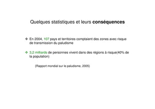 Quelques statistiques et leurs conséquences
En 2004, 107 pays et territoires comptaient des zones avec risque
de transmission du paludisme
3,2 milliards de personnes vivent dans des régions à risque(40% de
la population)
(Rapport mondial sur le paludisme, 2005)
 