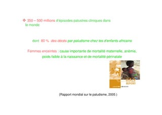 dont 80 % des décès par paludisme chez les d’enfants africains
Femmes enceintes : cause importante de mortalité maternelle, anémie,
poids faible à la naissance et de mortalité périnatale
350 – 500 millions d’épisodes palustres cliniques dans
le monde
(Rapport mondial sur le paludisme, 2005 )
 