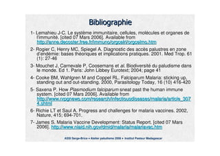 .(.(
11-- LemahieuLemahieu JJ--CC. Le syst. Le systèème immunitaire, cellules, molme immunitaire, cellules, moléécules et organes decules et organes de
l'immunitl'immunitéé.. [cited 07 Mars 2006]. Available from[cited 07 Mars 2006]. Available from
http://http://anne.decoster.free.franne.decoster.free.fr//immunoimmuno//orgcelriorgcelri//orgcelmo.htmorgcelmo.htm
22-- RogierRogier C, Henry MC, Spiegel A.C, Henry MC, Spiegel A. Diagnostic des accDiagnostic des accèès palustres en zones palustres en zone
dd’’endendéémie: bases thmie: bases thééoriques et implications pratiques. 2001.oriques et implications pratiques. 2001. MedMed Trop. 61Trop. 61
(1): 27(1): 27--4646
33-- Mouchet J,Mouchet J, CarnevaleCarnevale P,P, CoosemansCoosemans etet alal. Biodiversit. Biodiversitéé du paludisme dansdu paludisme dans
le monde. Ed 1. Paris: Johnle monde. Ed 1. Paris: John LibbeyLibbey EurotextEurotext; 2004; page 41; 2004; page 41
44-- CookeCooke BMBM,, WahlgrenWahlgren MM andand CoppelCoppel RL.RL. FalciparumFalciparum Malaria: sticking up,Malaria: sticking up,
standing out and outstanding out and out--standing.standing. 2000,2000, ParasitologyParasitology TodayToday, 16 (10) 416, 16 (10) 416--420420
55-- SaxenaSaxena P.P. HowHow PlasmodiumPlasmodium falciparumfalciparum sneatsneat pastpast thethe humanhuman immuneimmune
systemsystem.. [cited 07 Mars 2006]. Available from[cited 07 Mars 2006]. Available from
http://www.rxpgnews.com/research/infectiousdiseases/malaria/artihttp://www.rxpgnews.com/research/infectiousdiseases/malaria/article_307cle_307
4.shtml4.shtml
66-- RichieRichie LT et Saul A.LT et Saul A. ProgressProgress andand challenges for malaria vaccines. 2002,challenges for malaria vaccines. 2002,
Nature, 415; 694Nature, 415; 694--701.701.
77-- James S. Malaria VaccineJames S. Malaria Vaccine DevelopmentDevelopment:: StatusStatus Report.Report. [cited 07 Mars[cited 07 Mars
2006].2006]. http://http://www.niaid.nih.govwww.niaid.nih.gov//dmiddmid/malaria//malaria/malariavac.htmmalariavac.htm
ASSI Serge-Brice Atelier paludisme 2006 Institut Pasteur Madagascar
 