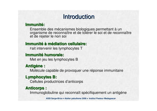 IntroductionIntroduction
ImmunitImmunitéé::
Ensemble des mEnsemble des méécanismes biologiques permettantcanismes biologiques permettant àà unun
organisme de reconnaorganisme de reconnaîître et de toltre et de toléérer le soi et de reconnarer le soi et de reconnaîîtretre
et de rejeter le non soiet de rejeter le non soi
ImmunitImmunitéé àà mméédiation cellulaire:diation cellulaire:
FFait intervenir les lymphocytes Tait intervenir les lymphocytes T
ImmunitImmunitéé humorale:humorale:
Met en jeu les lymphocytes BMet en jeu les lymphocytes B
AntigAntigèène :ne :
MolMoléécule capable de provoquer une rcule capable de provoquer une rééponse immunitaireponse immunitaire
Lymphocytes B:Lymphocytes B:
Cellules productrices dCellules productrices d’’anticorpsanticorps
Anticorps :Anticorps :
Immunoglobuline qui reconnaImmunoglobuline qui reconnaîît spt spéécifiquement un antigcifiquement un antigèènene
ASSI Serge-Brice Atelier paludisme 2006 Institut Pasteur Madagascar
 