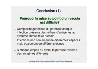 Conclusion (1)Conclusion (1)
Pourquoi la mise au point dPourquoi la mise au point d’’un vaccinun vaccin
est difficile?est difficile?
ComplexitComplexitéé ggéénnéétique du parasite: chaquetique du parasite: chaque
infection prinfection préésente des milliers d'antigsente des milliers d'antigèènes aunes au
systsystèème immunitaire humainme immunitaire humain
Infections non seulement de diffInfections non seulement de difféérentes esprentes espèècesces
maismais éégalement de diffgalement de difféérents clonesrents clones
A chaqueA chaque éétapes du cycle, le parasite exprimetapes du cycle, le parasite exprime
des antigdes antigèènes diffnes difféérentsrents
ASSI Serge-Brice Atelier paludisme 2006 Institut Pasteur Madagascar
 