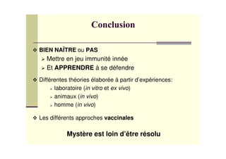 BIEN NAÎTRE ou PAS
Mettre en jeu immunité innée
Et APPRENDRE à se défendre
Différentes théories élaborée à partir d’expériences:
laboratoire (in vitro et ex vivo)
animaux (in vivo)
homme (in vivo)
Les différents approches vaccinales
Mystère est loin d’être résolu
 