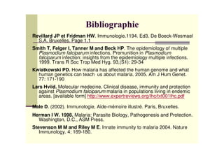 Revillard JP et Fridman HW. Immunologie.1194. Ed3. De Boeck-Wesmael
S.A. Bruxelles. Page 1.1
Smith T, Felger I, Tanner M and Beck HP. The epidemiology of multiple
Plasmodium falciparum infections. Premunition in Plasmodium
falciparum infection: insights from the epidemiology multiple infections.
1999. Trans R Soc Trop Med Hyg. 93,(S1): 29-34
Kwiatkowski PD. How malaria has affected the human genome and what
human genetics can teach us about malaria. 2005. Am J Hum Genet.
77: 171-190
Lars Hviid. Molecular medecine. Clinical disease, immunity and protection
against Plasmodium falciparum malaria in populations living in endemic
areas. [available form] http://www.expertreviews.org/lhc/txt001lhc.pdf
Male D. (2002). Immunologie, Aide-mémoire illustré. Paris, Bruxelles.
Herman I W. 1998. Malaria: Parasite Biology, Pathogenesis and Protection.
Washington, D.C., ASM Press.
Stevenson M M and Riley M E. Innate immunity to malaria 2004. Nature
Immunology. 4; 169-180.
 