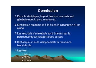 Dans la statistique, la part dévolue aux tests est
généralement la plus importante.
Statisticien au début et à la fin de la conception d’une
étude
Les résultats d’une étude sont évalués par la
pertinence de tests statistiques utilisés
Statistique un outil indispensable la recherche
biomédicale
logiciels:
Epiinfo
SPSS
STATA…
ConclusionConclusion
 