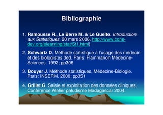 1. Ramousse R., Le Berre M. & Le Guelte. Introduction
aux Statistiques. 20 mars 2006. http://www.cons-
dev.org/elearning/stat/St1.html)
2. Schwartz D. Méthode statistique à l’usage des médecin
et des biologistes.3ed. Paris: Flammarion Médecine-
Sciences. 1992; pp306
3. Bouyer J. Méthode statistiques, Médecine-Biologie.
Paris: INSERM. 2000; pp351
4. Grillet G. Saisie et exploitation des données cliniques.
Conférence Atelier paludisme Madagascar 2004.
BibliographieBibliographie
 