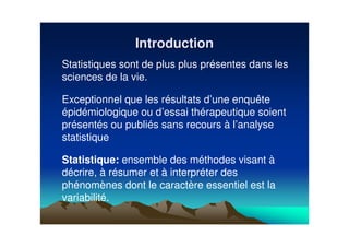 IntroductionIntroduction
Statistiques sont de plus plus présentes dans les
sciences de la vie.
Exceptionnel que les résultats d’une enquête
épidémiologique ou d’essai thérapeutique soient
présentés ou publiés sans recours à l’analyse
statistique
Statistique: ensemble des méthodes visant à
décrire, à résumer et à interpréter des
phénomènes dont le caractère essentiel est la
variabilité.
 