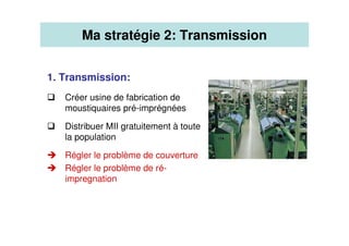 1. Transmission:
Créer usine de fabrication de
moustiquaires pré-imprégnées
Distribuer MII gratuitement à toute
la population
Régler le problème de couverture
Régler le problème de ré-
impregnation
Ma stratégie 2: Transmission
 