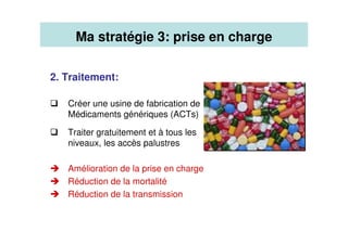2. Traitement:
Créer une usine de fabrication de
Médicaments génériques (ACTs)
Traiter gratuitement et à tous les
niveaux, les accès palustres
Amélioration de la prise en charge
Réduction de la mortalité
Réduction de la transmission
Ma stratégie 3: prise en charge
 