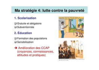 1. Scolarisation
Gratuite et obligatoire
Subventionnée
2. Éducation
Formation des populations
Sensibilisation
Amélioration des CCAP
(croyances, connaissances,
attitudes et pratiques)
Ma stratégie 4: lutte contre la pauvreté
 