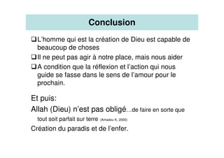 Conclusion
L’homme qui est la création de Dieu est capable de
beaucoup de choses
Il ne peut pas agir à notre place, mais nous aider
A condition que la réflexion et l’action qui nous
guide se fasse dans le sens de l’amour pour le
prochain.
Et puis:
Allah (Dieu) n’est pas obligé…de faire en sorte que
tout soit parfait sur terre (Amadou K, 2000)
Création du paradis et de l’enfer.
 