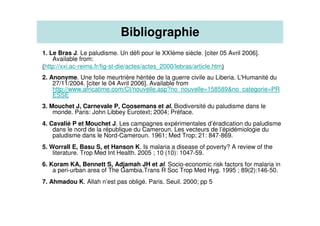 1. Le Bras J. Le paludisme. Un défi pour le XXIème siècle. [citer 05 Avril 2006].
Available from:
(http://xxi.ac-reims.fr/fig-st-die/actes/actes_2000/lebras/article.htm)
2. Anonyme. Une folie meurtrière héritée de la guerre civile au Liberia. L'Humanité du
27/11/2004. [citer le 04 Avril 2006]. Available from
http://www.africatime.com/CI/nouvelle.asp?no_nouvelle=158589&no_categorie=PR
ESSE
3. Mouchet J, Carnevale P, Coosemans et al. Biodiversité du paludisme dans le
monde. Paris: John Libbey Eurotext; 2004; Préface.
4. Cavalié P et Mouchet J. Les campagnes expérimentales d’éradication du paludisme
dans le nord de la république du Cameroun. Les vecteurs de l’épidémiologie du
paludisme dans le Nord-Cameroun. 1961; Med Trop; 21: 847-869.
5. Worrall E, Basu S, et Hanson K. Is malaria a disease of poverty? A review of the
literature. Trop Med Int Health. 2005 ; 10 (10): 1047-59.
6. Koram KA, Bennett S, Adjamah JH et al. Socio-economic risk factors for malaria in
a peri-urban area of The Gambia.Trans R Soc Trop Med Hyg. 1995 ; 89(2):146-50.
7. Ahmadou K. Allah n’est pas obligé. Paris. Seuil. 2000; pp 5
Bibliographie
 