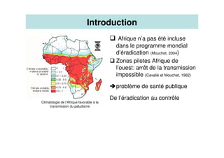 Afrique n’a pas été incluse
dans le programme mondial
d’éradication (Mouchet, 2004)
Zones pilotes Afrique de
l’ouest: arrêt de la transmission
impossible (Cavalié et Mouchet, 1962)
problème de santé publique
De l’éradication au contrôle
Climatologie de l’Afrique favorable à la
transmission du paludisme
Introduction
 