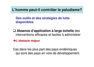 L’homme peut-il contrôler le paludisme?
Des outils et des stratégies de lutte
disponibles
Absence d’application à large échelle des
interventions efficaces et faciles à administrer
L’obstacle majeur
Cas dans les plus part des pays endémiques
qui sont des pays en voie de développement
 
