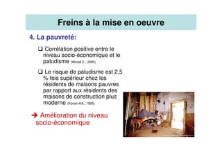 4. La pauvreté:
Corrélation positive entre le
niveau socio-économique et le
paludisme (Worall E., 2005)
Le risque de paludisme est 2,5
% fois supérieur chez les
résidents de maisons pauvres
par rapport aux résidents des
maisons de construction plus
moderne (Koram KA., 1995)
Amélioration du niveau
socio-économique
Freins à la mise en oeuvre
 