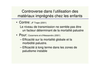 Controverse dans l’utilisation des
matériaux imprégnés chez les enfants
• Contre: JF Trape (2001)
Le niveau de transmission ne semble pas être
un facteur déterminant de la mortalité palustre
• Pour: Coosmans et d’Alessandro (2001)
– Efficacité sur la mortalité globale et la
morbidité palustre.
– Efficacité à long terme dans les zones de
paludisme instable
 