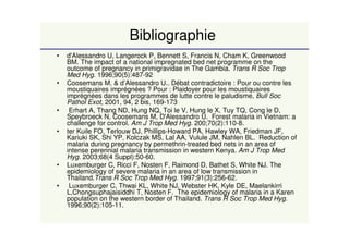 Bibliographie
• d'Alessandro U, Langerock P, Bennett S, Francis N, Cham K, Greenwood
BM. The impact of a national impregnated bed net programme on the
outcome of pregnancy in primigravidae in The Gambia. Trans R Soc Trop
Med Hyg. 1996;90(5):487-92
• Coosemans M. & d’Alessandro U.. Débat contradictoire : Pour ou contre les
moustiquaires imprégnées ? Pour : Plaidoyer pour les moustiquaires
imprégnées dans les programmes de lutte contre le paludisme, Bull Soc
Pathol Exot, 2001, 94, 2 bis, 169-173
• Erhart A, Thang ND, Hung NQ, Toi le V, Hung le X, Tuy TQ, Cong le D,
Speybroeck N, Coosemans M, D'Alessandro U. Forest malaria in Vietnam: a
challenge for control. Am J Trop Med Hyg. 200;70(2):110-8.
• ter Kuile FO, Terlouw DJ, Phillips-Howard PA, Hawley WA, Friedman JF,
Kariuki SK, Shi YP, Kolczak MS, Lal AA, Vulule JM, Nahlen BL. Reduction of
malaria during pregnancy by permethrin-treated bed nets in an area of
intense perennial malaria transmission in western Kenya. Am J Trop Med
Hyg. 2003;68(4 Suppl):50-60.
• Luxemburger C, Ricci F, Nosten F, Raimond D, Bathet S, White NJ. The
epidemiology of severe malaria in an area of low transmission in
Thailand.Trans R Soc Trop Med Hyg. 1997;91(3):256-62.
• Luxemburger C, Thwai KL, White NJ, Webster HK, Kyle DE, Maelankirri
L,Chongsuphajaisiddhi T, Nosten F. The epidemiology of malaria in a Karen
population on the western border of Thailand. Trans R Soc Trop Med Hyg.
1996;90(2):105-11.
 