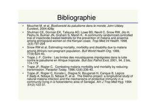 Bibliographie
• Mouchet M. et al. Biodiversité du paludisme dans le monde, John Libbey
Eurotext, 2004:428p
• Shulman CE, Dorman EK, Talisuna AO, Lowe BS, Nevill C, Snow RW, Jilo H,
Peshu N, Bulmer JN, Graham S, Marsh K. A community randomized controlled
trial of insecticide-treated bednets for the prevention of malaria and anaemia
among primigravid women on the Kenyan coast. Trop Med Int Health. 1998
;3(3):197-204
• Snow RW et al. Estimating mortality, morbidity and disability due to malaria
among Africa's non-pregnant population. Bull World Health Org, 1999,
77(8):624-40..
• Trape J.-F. Contre : Les limites des moustiquaires imprégnées dans la lutte
contre le paludisme en Afrique tropicale. Bull Soc Pathol Exot, 2001, 94, 2 bis,
174-179
• Trape JF, Rogier C. Combating malaria morbidity and mortality by reducing
transmission. Parasitol Today. 1996;12(6):236-40.
• Trape JF, Rogier C, Konate L, Diagne N, Bouganali H, Canque B, Legros
F,Badji A, Ndiaye G, Ndiaye P, et al. The Dielmo project: a longitudinal study of
natural malaria infection and the mechanisms of protective immunity in a
community living in a holoendemic area of Senegal. Am J Trop Med Hyg. 1994
;51(2):123-37.
 