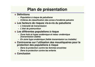 Plan de présentation
Définitions
– Population à risque de paludisme
– Critères de classification des zones d’endémie palustre
Les facteurs de risques vis-à-vis du paludisme
– L’intensité de transmission
– L’état de prémunition
Les différentes populations à risque
– Zone holo et hyper endémique et méso- endémique
(transmission stable)
– En zone hypo endémique (faible transmission ou instable)
Controverse sur l’utilisation des moustiquaires pour la
protection des populations à risque
– Dans la protection contre les femmes enceintes
– Dans la protection contre les enfants
Conclusion
 