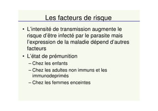 Les facteurs de risque
• L’intensité de transmission augmente le
risque d’être infecté par le parasite mais
l’expression de la maladie dépend d’autres
facteurs
• L’état de prémunition
– Chez les enfants
– Chez les adultes non immuns et les
immunodeprimés
– Chez les femmes enceintes
 