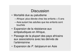 Discussion
• Mortalité due au paludisme
– Afrique: plus élevée chez les enfants < 5 ans
– Asie:autant les adultes que les enfants sont
touchés
• Expansion de la résistance aux
antipaludiques en Afrique,
• Passage de la plupart des pays africains
aux associations avec les dérivés de
l’artémisinine
• Expansion de P. falciparum en Asie
 