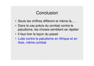 Conclusion
• Seuls les chiffres diffèrent et même là,…
• Dans le cas précis du combat contre le
paludisme, les choses semblent se répéter
• Il faut tirer la leçon du passé
• Lutte contre le paludisme en Afrique et en
Asie, même combat
 